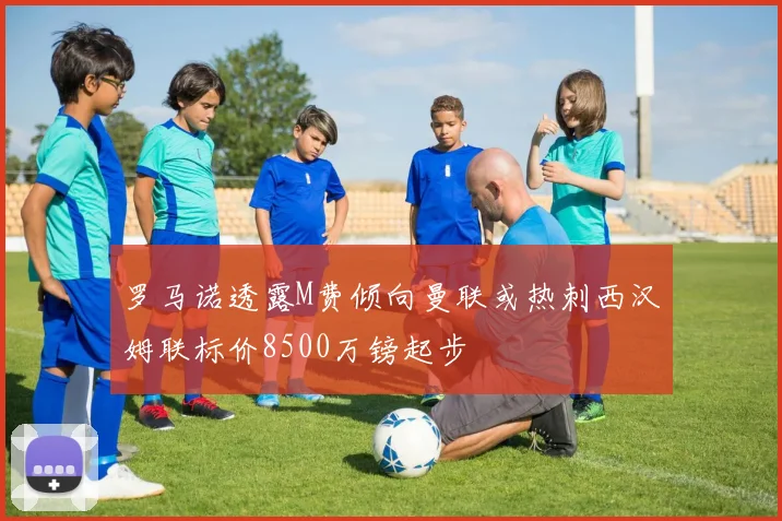 罗马诺透露M费倾向曼联或热刺西汉姆联标价8500万镑起步