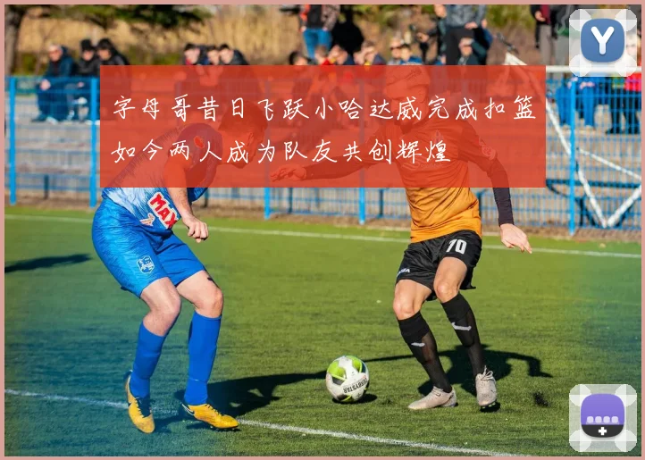 字母哥昔日飞跃小哈达威完成扣篮如今两人成为队友共创辉煌