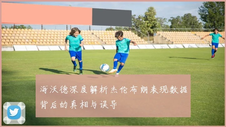 海沃德深度解析杰伦布朗表现数据背后的真相与误导