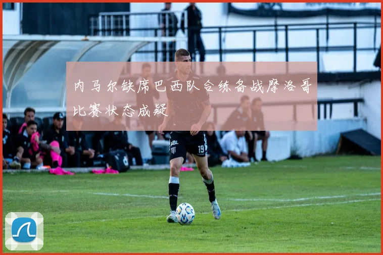 内马尔缺席巴西队合练备战摩洛哥比赛状态成疑