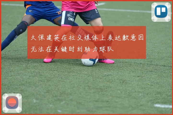 久保建英在社交媒体上表达歉意因无法在关键时刻助力球队