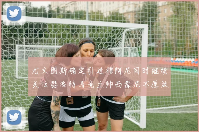 尤文图斯确定引进穆阿尼同时继续关注瑟洛特马竞主帅西蒙尼不愿放人
