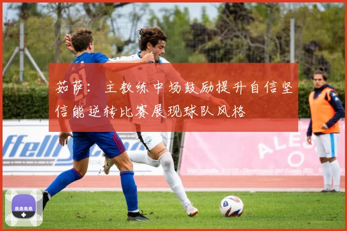 茹萨：主教练中场鼓励提升自信坚信能逆转比赛展现球队风格
