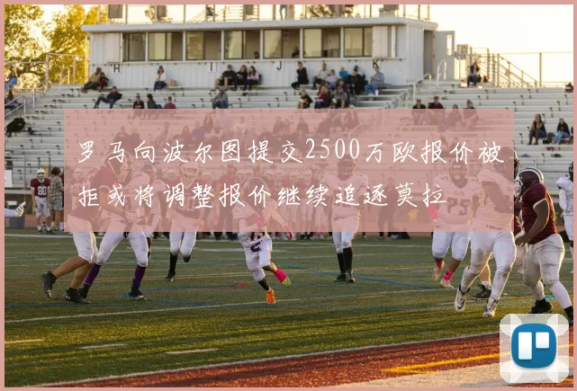 罗马向波尔图提交2500万欧报价被拒或将调整报价继续追逐莫拉