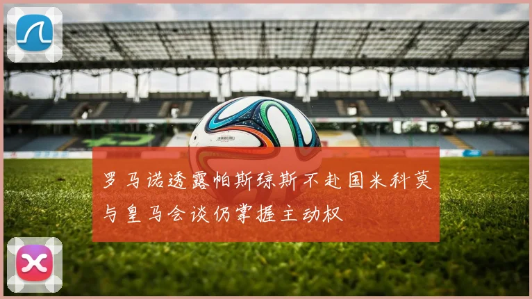 罗马诺透露帕斯琼斯不赴国米科莫与皇马会谈仍掌握主动权
