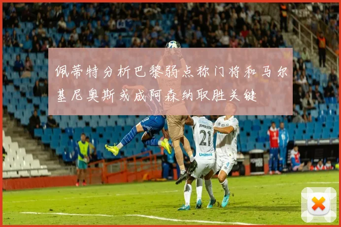 佩蒂特分析巴黎弱点称门将和马尔基尼奥斯或成阿森纳取胜关键