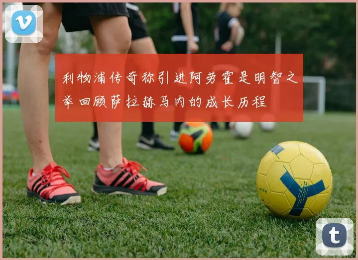 利物浦传奇称引进阿劳霍是明智之举回顾萨拉赫马内的成长历程