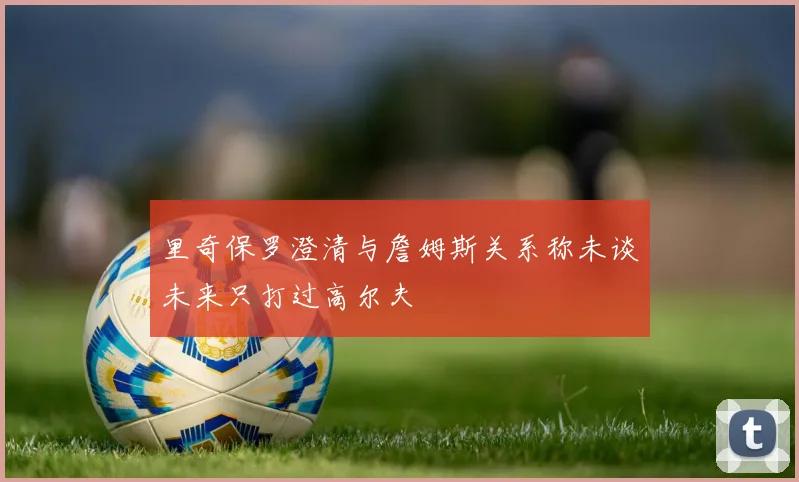 里奇保罗澄清与詹姆斯关系称未谈未来只打过高尔夫