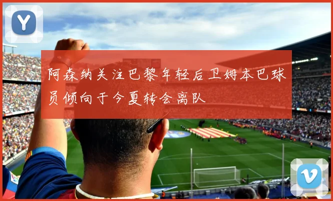 阿森纳关注巴黎年轻后卫姆本巴球员倾向于今夏转会离队