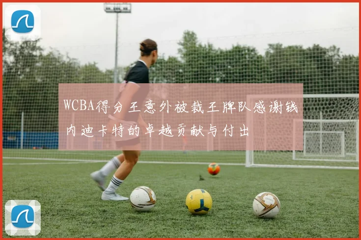 WCBA得分王意外被裁王牌队感谢钱内迪卡特的卓越贡献与付出