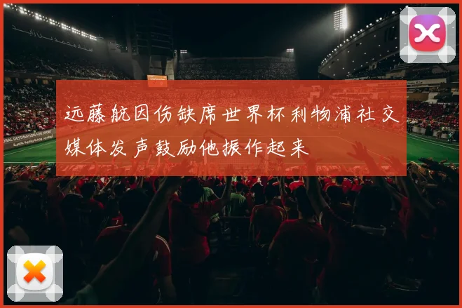 远藤航因伤缺席世界杯利物浦社交媒体发声鼓励他振作起来