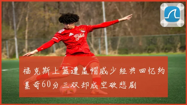 福克斯上篮遭盖帽威少经典回忆约基奇60分三双却成空砍悲剧