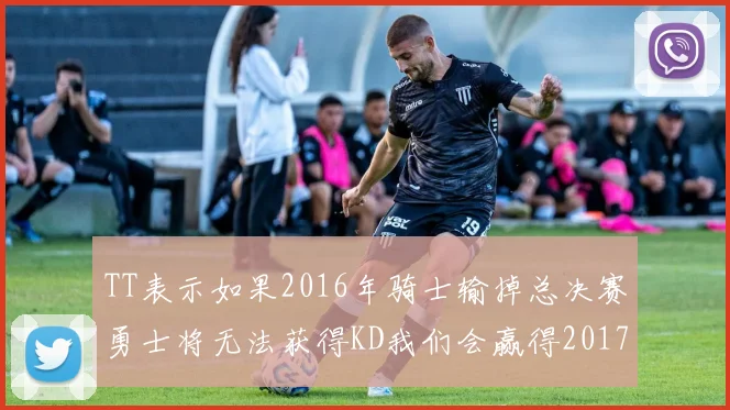 TT表示如果2016年骑士输掉总决赛勇士将无法获得KD我们会赢得2017和2018年总冠军
