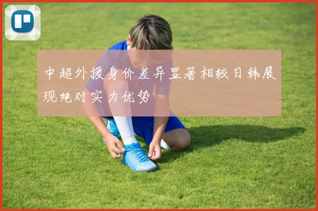 中超外援身价差异显著相较日韩展现绝对实力优势