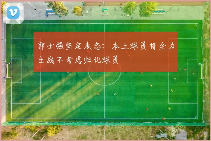 郭士强坚定表态：本土球员将全力出战不考虑归化球员