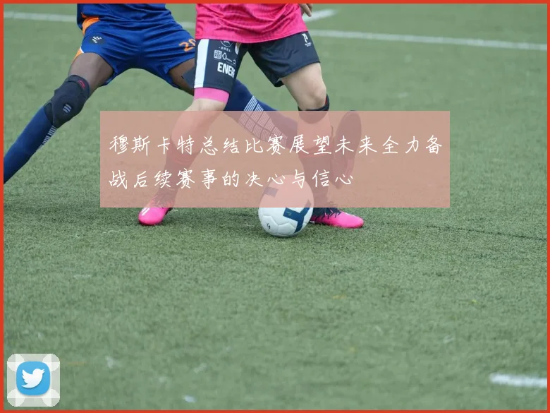 穆斯卡特总结比赛展望未来全力备战后续赛事的决心与信心