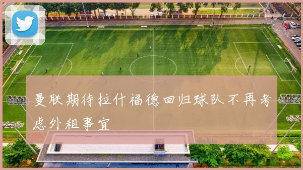 曼联期待拉什福德回归球队不再考虑外租事宜
