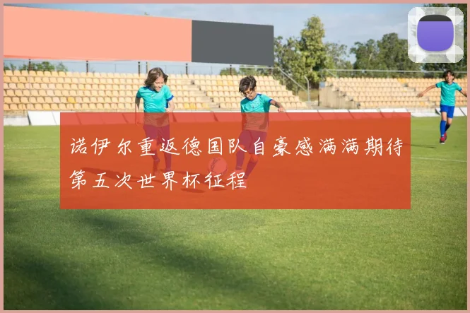 诺伊尔重返德国队自豪感满满期待第五次世界杯征程