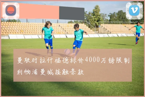 曼联对拉什福德标价4000万镑限制利物浦曼城接触条款