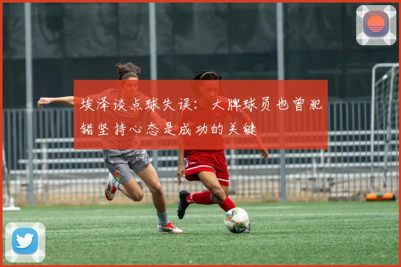 埃泽谈点球失误：大牌球员也曾犯错坚持心态是成功的关键