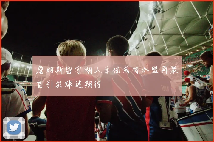 詹姆斯留守湖人乐福或将加盟再聚首引发球迷期待