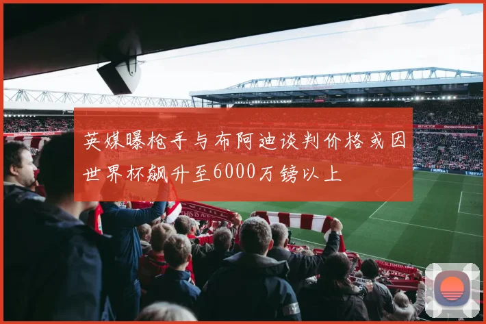 英媒曝枪手与布阿迪谈判价格或因世界杯飙升至6000万镑以上