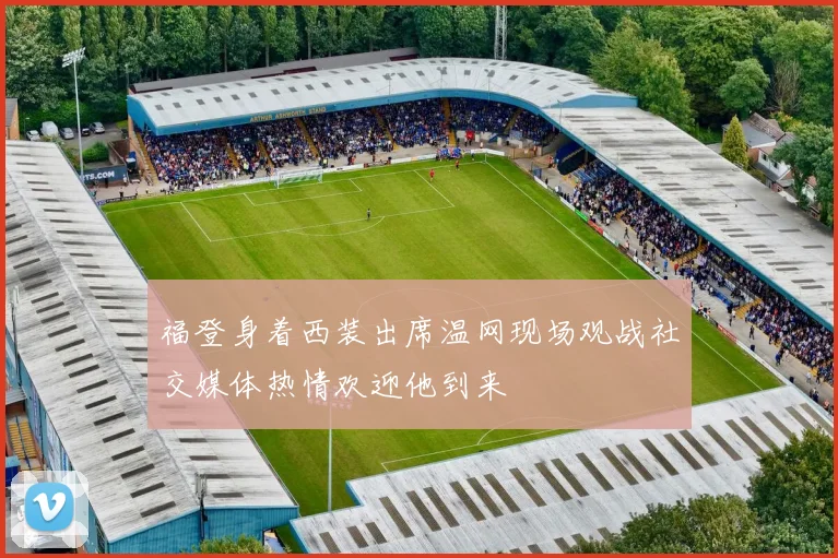福登身着西装出席温网现场观战社交媒体热情欢迎他到来