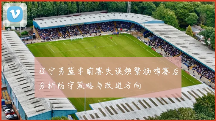辽宁男篮季前赛失误频繁杨鸣赛后分析防守策略与改进方向