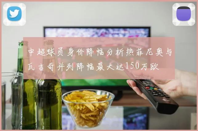 中超球员身价降幅分析热菲尼奥与瓦吉奇并列降幅最大达150万欧