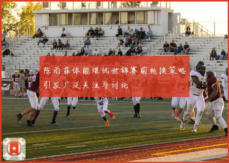 陈雨菲体能堪忧世锦赛前轮换策略引发广泛关注与讨论