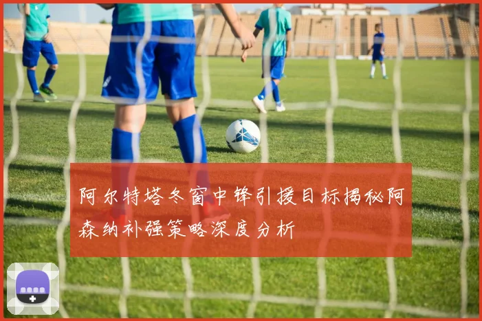 阿尔特塔冬窗中锋引援目标揭秘阿森纳补强策略深度分析